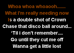 Whoa whoa whoaooh .......
What Pm really needing now
Is a double shot of Crown
Chase that disco ball around...
T i dth remember....
G0 until they cut me off
Wanna get a little lost