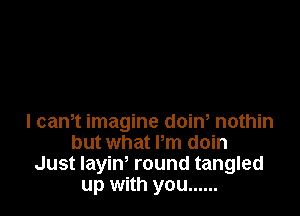 I cam imagine doiw nothin
but what Pm doin
Just layin, round tangled
up with you ......