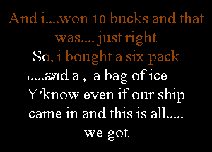 And i....won 10 bucks and that
was....justright
So, i bought a six pack
1....2md a, a bag ofice
Y'know even if our ship
came in and this is all .....
we got
