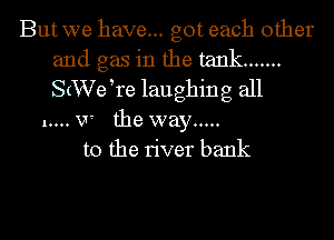 Butwe have... got each other
and gas in the tank .......
S(XVeke laughing all

1.... V' the way .....
to the river bank