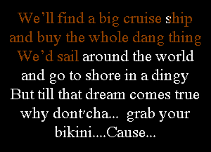 We tll fmd a big cruise ship
and buy the whole dang thing
VVetd sail around the world
and go to shore in a dingy
But till that dream comes true
why dont'cha.. grab your
bikini....Cause...