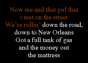 Now me and that girl that
i met on the street
We tre rollint down the road,
down to New Orleans
Got afull tank of gas
and the money out
the mattress