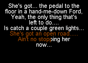 She's got... the pedal to the
floor in a hand-me-down Ford,
Yeah, the only thing that's
left to do....

Is catch a couple green Ii hts...
She's got an open roa .....
Aint no stopping her
now...