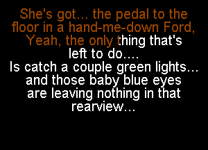 She's got... the pedal to the
floor in a hand-me-down Ford,
Yeah, the only thing that's
left to do....

Is catch a couple green lights...
and those baby blue eyes
are leaving nothing in that
rearview...