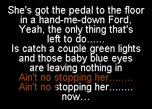 She's got the pedal to the floor
in a hand-me-down Ford,
Yeah, the only thing that's

left to do ......

Is catch a couple reen lights
and those baby Iue eyes
are leaving nothing In
Ain't no stopping her ........
Ain't no stopping her ........

now..