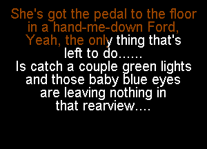 She's got the pedal to the floor
in a hand-me-down Ford,
Yeah, the only thing that's

left to do ......

Is catch a couple reen lights
and those baby Iue eyes
are leaving nothing In

that rearVIew