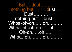 But... dust .........
nothin but ........ dust....
ust ..........
nothing but... dust...
Whoa-oh-oh ..... oh ...........
Whoa-oh-oh oh ...... oh ......
Oh-oh ..... oh ......