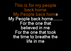 This is for my people
back home
My People back home
My People back home ........
For the one that
believed in me
For the one that took
the time to breathe the

life in me I