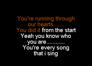 You're running through
ourheans .......
You did it from the start

Yeah you know who
you are ............
You're every song
that i sing