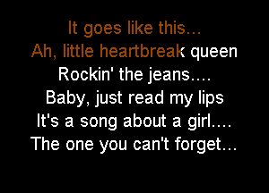 It goes like this...

Ah, little heartbreak queen
Rockin' the jeans....
Baby, just read my lips
It's a song about a girl....
The one you can't forget...

g