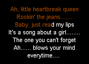 Ah, little heartbreak queen
Rockin' the jeans .......
Baby, just read my lips
It's a song about a girl ........
The one you can't forget
Ah ...... blows your mind
everytime....
