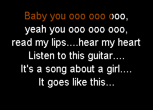 Baby you 000 000 000,
yeah you 000 000 000,
read my Iips....hear my heart
Listen to this guitar....

It's a song about a girl....

It goes like this...