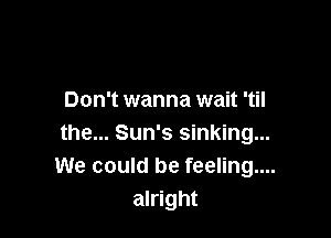 Don't wanna wait 'til

the... Sun's sinking...
We could be feeling....
alright