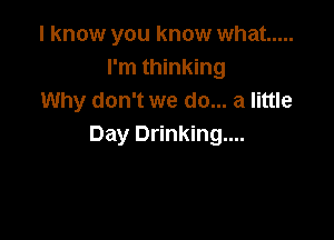 I know you know what .....
I'm thinking
Why don't we do... a little

Day Drinking....