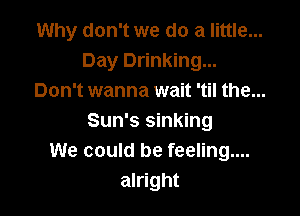 Why don't we do a little...
Day Drinking...
Don't wanna wait 'til the...

Sun's sinking
We could be feeling....
alright
