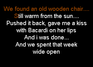 We found an old wooden chair....
Still warm from the sun....
Pushed it back, gave me a kiss
with Bacardi on her lips
And i was done...

And we spent that week
wide open