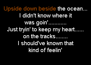Upside down beside the ocean...
I didn't know where it
was goin' ............
Just tryin' to keep my heart ......
on the tracks ........
I should've known that
kind of feelin'
