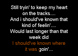 Still tryin' to keep my heart
on the tracks...

And i should've known that
kind of feelin'....
Would last longer than that
week did
I should've known where

it was goin'... l
