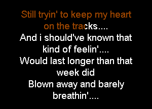 Still tryin' to keep my heart
on the tracks...

And i should've known that
kind of feelin'....
Would last longer than that
week did
Blown away and barely

breathin'.... l