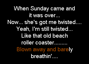 When Sunday came and
it was over...

Now... she's got me twisted...

Yeah, I'm still twisted...
Like that old beach
roller coaster .........

Blown away and barely

breathin'....