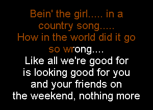 Bein' the girl ..... in a
country song .....
How in the world did it go
so wrong...

Like all we're good for
is looking good for you
and your friends on
the weekend, nothing more
