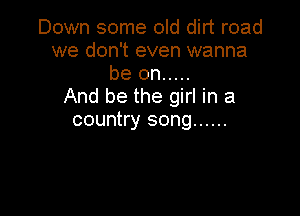 Down some old dirt road
we don't even wanna
be on .....

And be the girl in a

country song ......