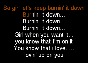 30 girl let's keep burnin' it down

Burnin' it down...
Burnin' it down...
Burnin' it down...

Girl when you want it...

you know that I'm on it

You know that i love .....
Iovin' up on you