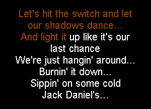 Let's hit the switch and let
our shadows dance...
And light it up like it's our
last chance
We're just hangin' around...
Burnin' it down...
Sippin' on some cold

Jack Daniel's... l