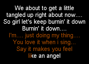 We about to get a little
tangled up right about now....
30 girl let's keep burnin' it down
Burnin' it down....

I'm.... just doing my thing....
You love it when i sing...
Say it makes you feel
like an angel