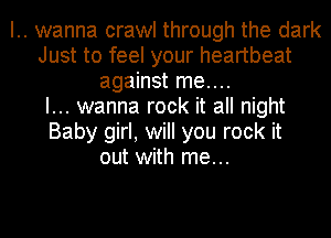 .. wanna crawl through the dark
Just to feel your heartbeat
against me....
I... wanna rock it all night
Baby girl, will you rock it
out with me...