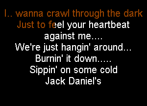 .. wanna crawl through the dark
Just to feel your heartbeat
against me....
We're just hangin' around...
Burnin' it down .....
Sippin' on some cold
Jack Daniel's