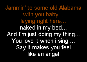 Jammin' to some old Alabama
with you baby...
laying right here...
naked in my bed...

And I'm just doing my thing...
You love it when i sing....
Say it makes you feel
like an angel
