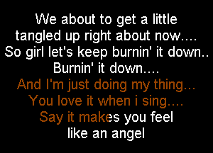 We about to get a little
tangled up right about now....
30 girl let's keep burnin' it down..

Burnin' it down....
And I'm just doing my thing...
You love it when i sing....
Say it makes you feel
like an angel