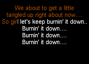 We about to get a little
tangled up right about now....
30 girl let's keep burnin' it down..
Burnin' it down....

Burnin' it down....

Burnin' it down....