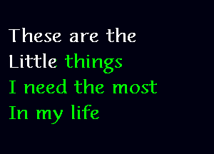 These are the
Little things

I need the most
In my life