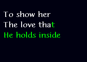To show her
The love that

He holds inside