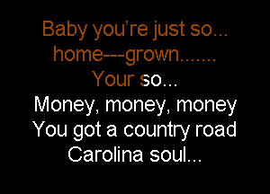 Baby youTe just so...
home---grown .......
Your 80...

Money, money, money
You got a country road
Carolina soul...