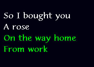 So I bought you
A rose

On the way home
From work