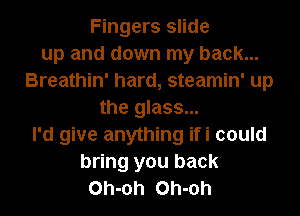 Fingers slide
up and down my back...
Breathin' hard, steamin' up
the glass...
I'd give anything ifi could
bring you back
Oh-oh Oh-oh