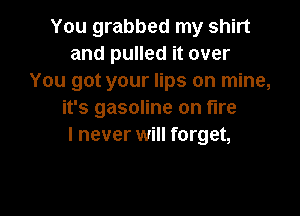 You grabbed my shirt
and pulled it over
You got your lips on mine,

it's gasoline on fire
I never will forget,