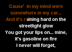 Cause' in my mind were
somewhere in my car...
And it's raining hard on the
streetlight glow
You got your lips on... mine,
it's gasoline on fire
I never will forget,