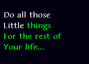 Do all those
Little things

For the rest of
Your life...