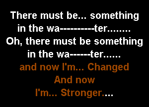 There must be... something
in the wa ---------- t er ........
Oh, there must be something
in the wa ------ t er ......
and now I'm... Changed
And now
I'm... Stronger....