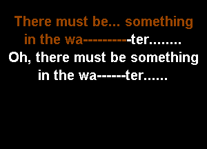 There must be... something
in the wa ---------- t er ........
Oh, there must be something
in the wa ------ t er ......