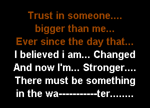 Trust in someone....
bigger than me...
Ever since the day that...
I believed i am... Changed
And now I'm... Stronger....
There must be something
in the wa ----------- t er ........