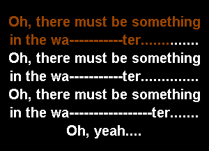 Oh, there must be something

in the wa ----------- t er ..............

Oh, there must be something

in the wa ----------- t er ..............

Oh, there must be something

in the wa ----------------- t er .......
Oh, yeah....