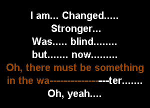 I am... Changed .....
Stronger...
Was ..... blind ........
but ....... now .........
Oh, there must be something
in the wa ----------------- t er .......
Oh, yeah....