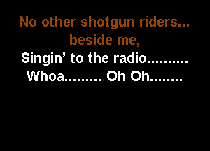No other shotgun riders...
beside me,
Singiw to the radio ..........

Whoa ......... Oh Oh ........