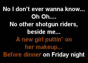 No I don,t ever wanna know...
0h 0h....
No other shotgun riders,
beside me...
A new girl puttin, on
her makeup...
Before dinner on Friday night