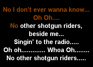 No I don,t ever wanna know...
0h 0h....
No other shotgun riders,
beside me...
Singin, to the radio .....
Oh oh ............. Whoa 0h ........
No other shotgun riders .....
